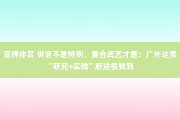 亚博体育 讲话不是特别，复合武艺才是：广外这条“研究+实践”旅途很独到