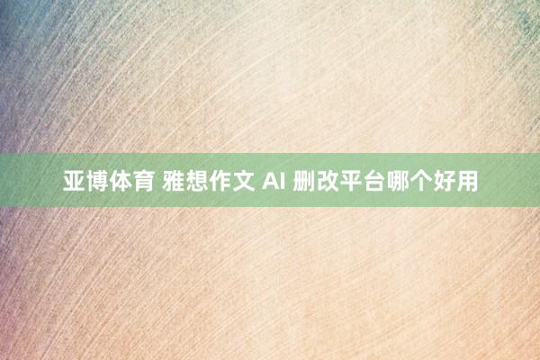 亚博体育 雅想作文 AI 删改平台哪个好用