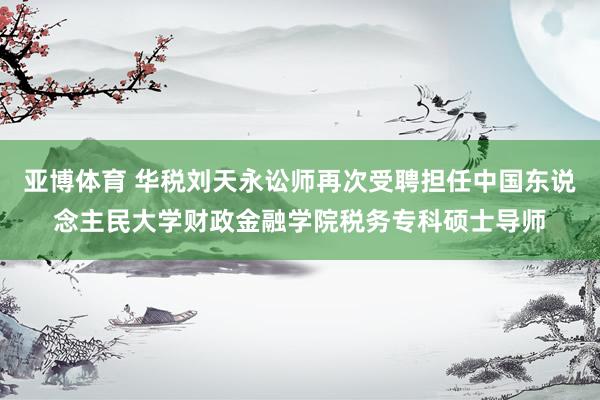 亚博体育 华税刘天永讼师再次受聘担任中国东说念主民大学财政金融学院税务专科硕士导师