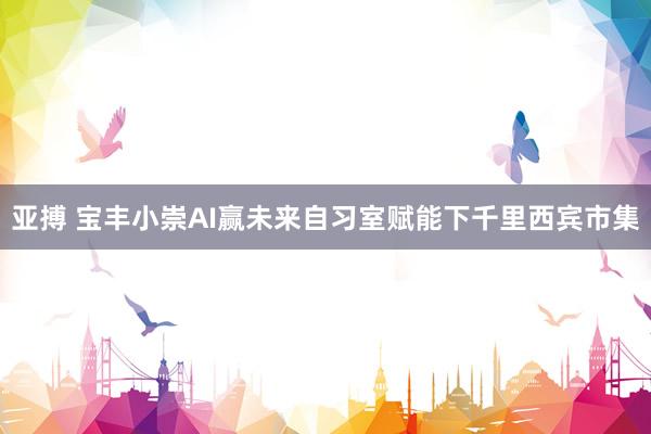 亚搏 宝丰小崇AI赢未来自习室赋能下千里西宾市集