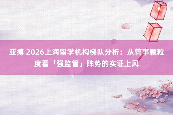 亚搏 2026上海留学机构梯队分析：从管事颗粒度看「强监管」阵势的实证上风