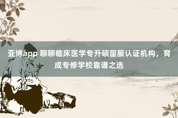 亚博app 聊聊临床医学专升硕留服认证机构，育成专修学校靠谱之选