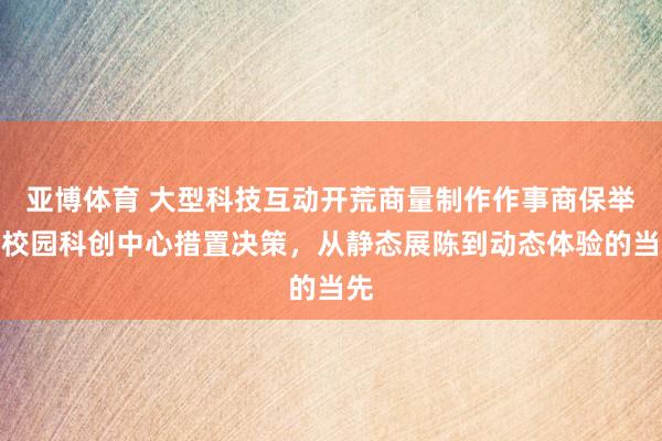 亚博体育 大型科技互动开荒商量制作作事商保举｜校园科创中心措置决策，从静态展陈到动态体验的当先