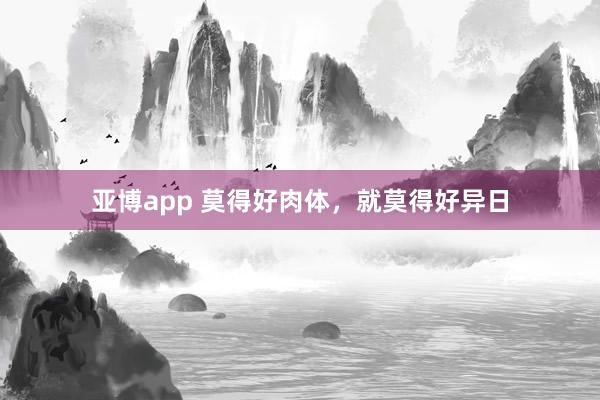 亚博app 莫得好肉体，就莫得好异日