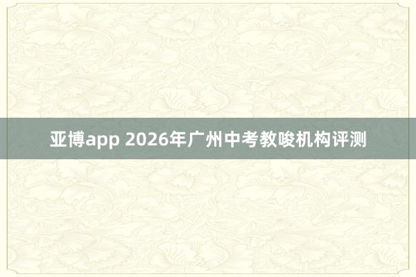 亚博app 2026年广州中考教唆机构评测