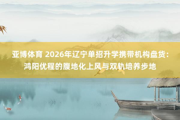 亚博体育 2026年辽宁单招升学携带机构盘货：鸿阳优程的腹地化上风与双轨培养步地