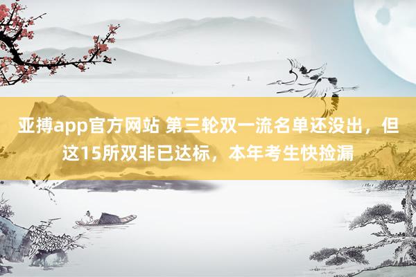亚搏app官方网站 第三轮双一流名单还没出，但这15所双非已达标，本年考生快捡漏