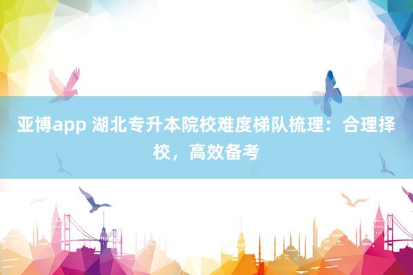 亚博app 湖北专升本院校难度梯队梳理：合理择校，高效备考