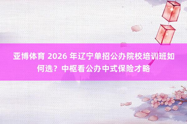 亚博体育 2026 年辽宁单招公办院校培训班如何选？中枢看公办中式保险才略