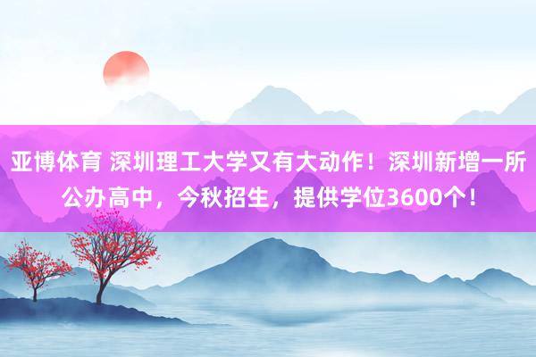 亚博体育 深圳理工大学又有大动作！深圳新增一所公办高中，今秋招生，提供学位3600个！