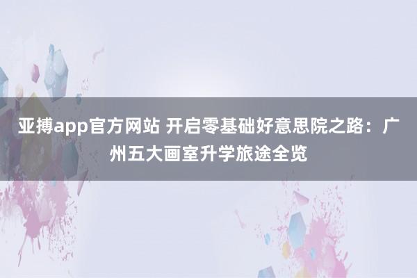 亚搏app官方网站 开启零基础好意思院之路：广州五大画室升学旅途全览