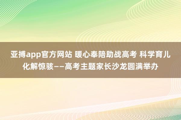 亚搏app官方网站 暖心奉陪助战高考 科学育儿化解惊骇——高考主题家长沙龙圆满举办