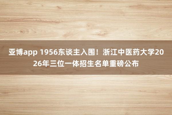 亚博app 1956东谈主入围！浙江中医药大学2026年三位一体招生名单重磅公布