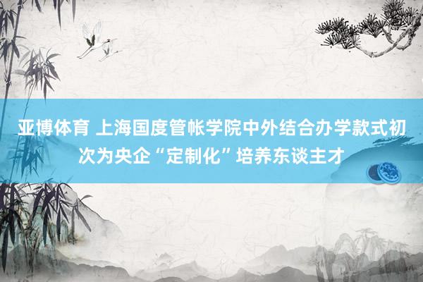 亚博体育 上海国度管帐学院中外结合办学款式初次为央企“定制化”培养东谈主才