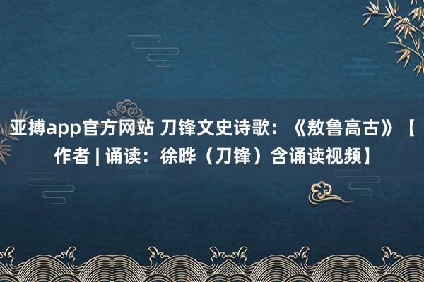 亚搏app官方网站 刀锋文史诗歌：《敖鲁高古》【作者 | 诵读：徐晔（刀锋）含诵读视频】