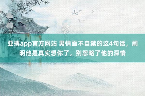 亚搏app官方网站 男情面不自禁的这4句话，阐明他是真实想你了，别忽略了他的深情