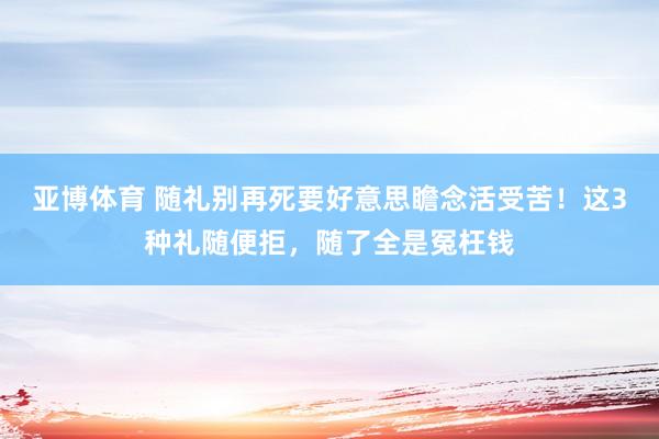 亚博体育 随礼别再死要好意思瞻念活受苦！这3种礼随便拒，随了全是冤枉钱
