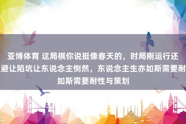 亚博体育 这局棋你说挺像春天的，时局刚运行还挺顺，但避让陷坑让东说念主恻然，东说念主生亦如斯需要耐性与策划