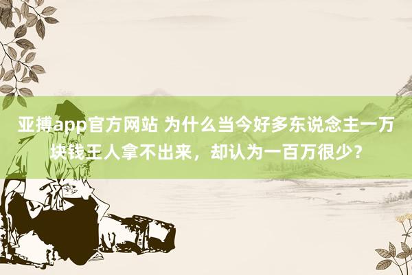 亚搏app官方网站 为什么当今好多东说念主一万块钱王人拿不出来，却认为一百万很少？