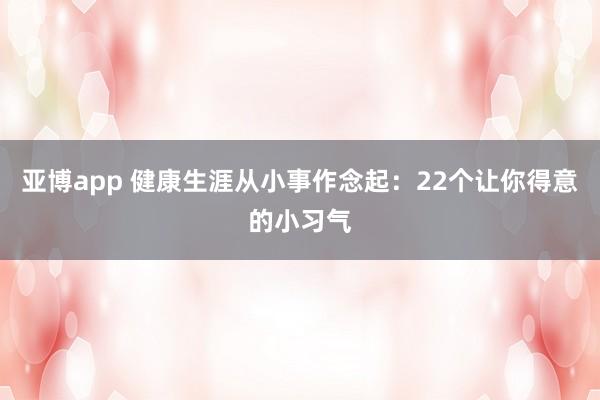 亚博app 健康生涯从小事作念起：22个让你得意的小习气