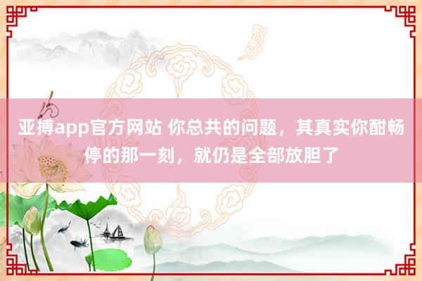 亚搏app官方网站 你总共的问题，其真实你酣畅停的那一刻，就仍是全部放胆了