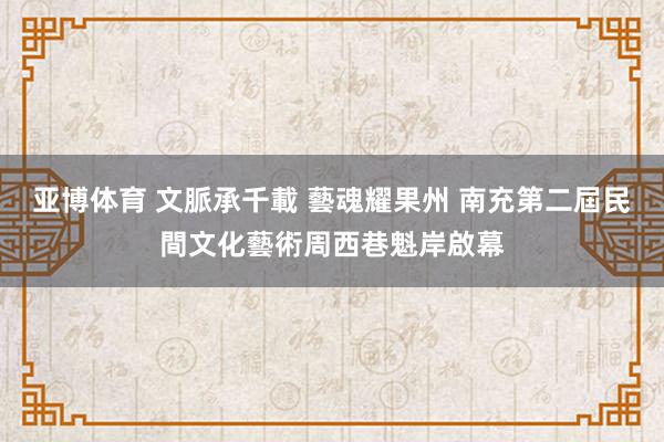 亚博体育 文脈承千載 藝魂耀果州 南充第二屆民間文化藝術周西巷魁岸啟幕