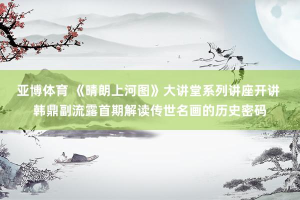 亚博体育 《晴朗上河图》大讲堂系列讲座开讲 韩鼎副流露首期解读传世名画的历史密码
