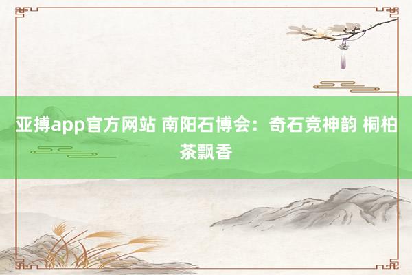 亚搏app官方网站 南阳石博会：奇石竞神韵 桐柏茶飘香