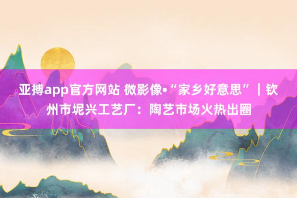 亚搏app官方网站 微影像•“家乡好意思”｜钦州市坭兴工艺厂：陶艺市场火热出圈