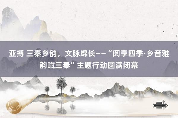 亚搏 三秦乡韵，文脉绵长——“阅享四季·乡音雅韵赋三秦”主题行动圆满闭幕