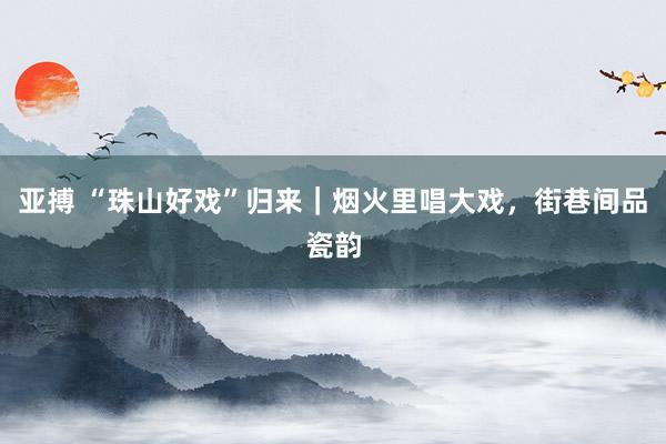 亚搏 “珠山好戏”归来｜烟火里唱大戏，街巷间品瓷韵