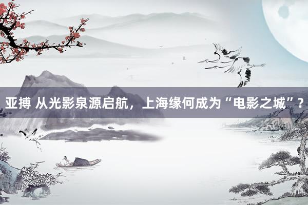 亚搏 从光影泉源启航，上海缘何成为“电影之城”？