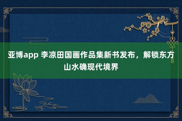 亚博app 李凉田国画作品集新书发布，解锁东方山水确现代境界