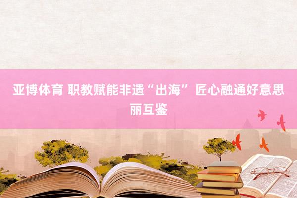 亚博体育 职教赋能非遗“出海” 匠心融通好意思丽互鉴