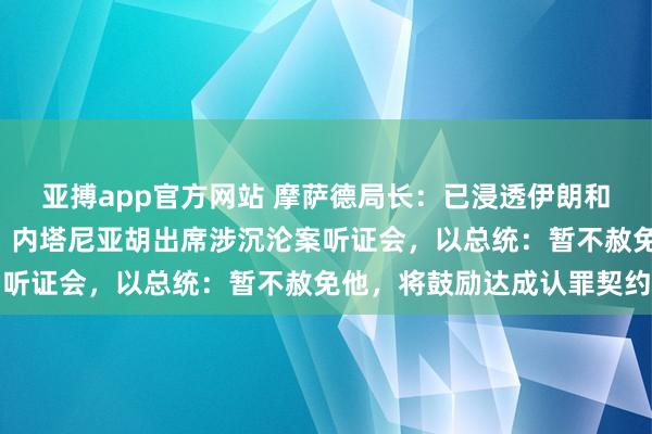 亚搏app官方网站 摩萨德局长：已浸透伊朗和黎巴嫩“核神思密处”！内塔尼亚胡出席涉沉沦案听证会，以总统：暂不赦免他，将鼓励达成认罪契约