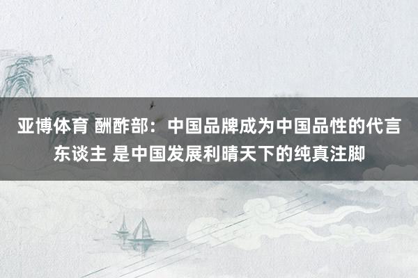 亚博体育 酬酢部：中国品牌成为中国品性的代言东谈主 是中国发展利晴天下的纯真注脚
