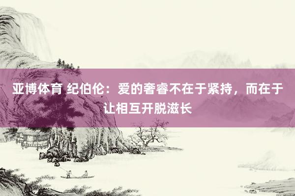 亚博体育 纪伯伦：爱的奢睿不在于紧持，而在于让相互开脱滋长