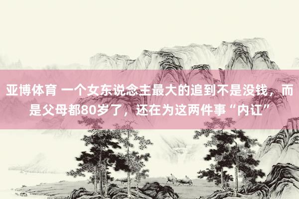 亚博体育 一个女东说念主最大的追到不是没钱，而是父母都80岁了，还在为这两件事“内讧”
