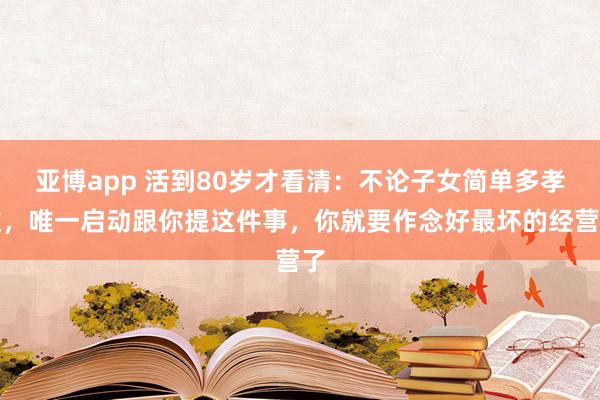 亚博app 活到80岁才看清：不论子女简单多孝敬，唯一启动跟你提这件事，你就要作念好最坏的经营了