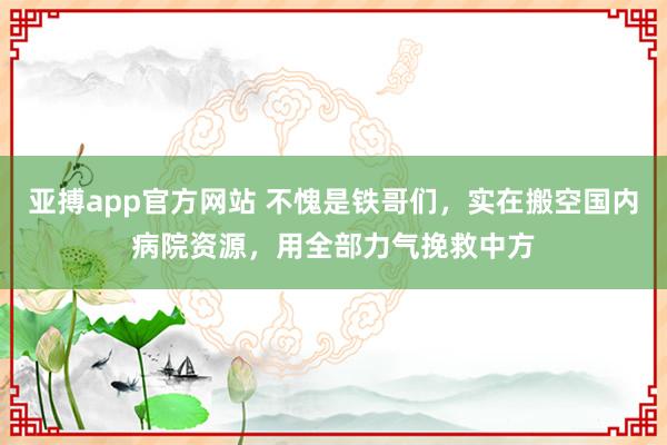 亚搏app官方网站 不愧是铁哥们，实在搬空国内病院资源，用全部力气挽救中方