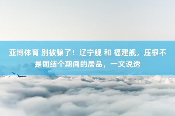 亚博体育 别被骗了！辽宁舰 和 福建舰，压根不是团结个期间的居品，一文说透