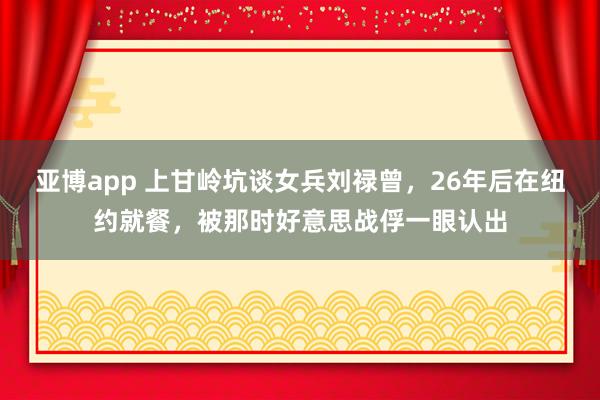 亚博app 上甘岭坑谈女兵刘禄曾，26年后在纽约就餐，被那时好意思战俘一眼认出