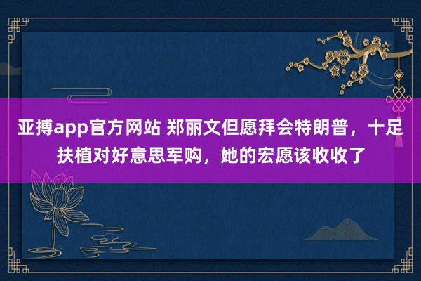 亚搏app官方网站 郑丽文但愿拜会特朗普，十足扶植对好意思军购，她的宏愿该收收了