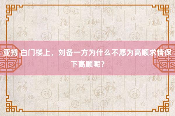 亚搏 白门楼上，刘备一方为什么不愿为高顺求情保下高顺呢？