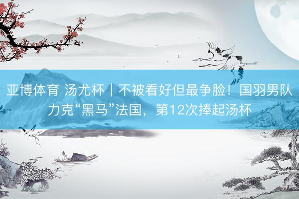 亚博体育 汤尤杯｜不被看好但最争脸！国羽男队力克“黑马”法国，第12次捧起汤杯