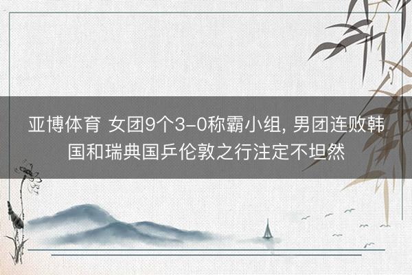 亚博体育 女团9个3-0称霸小组, 男团连败韩国和瑞典国乒伦敦之行注定不坦然
