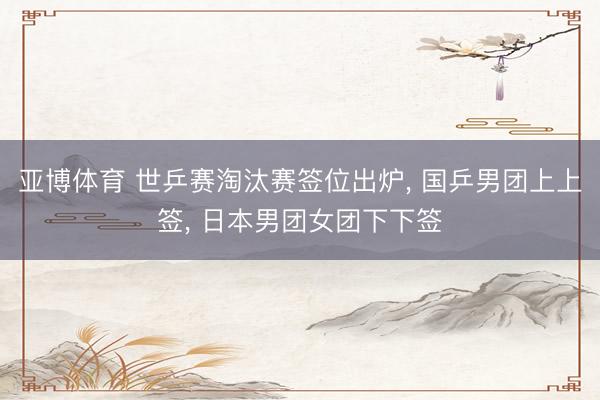 亚博体育 世乒赛淘汰赛签位出炉, 国乒男团上上签, 日本男团女团下下签