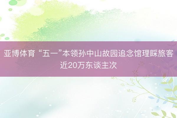 亚博体育 “五一”本领孙中山故园追念馆理睬旅客近20万东谈主次