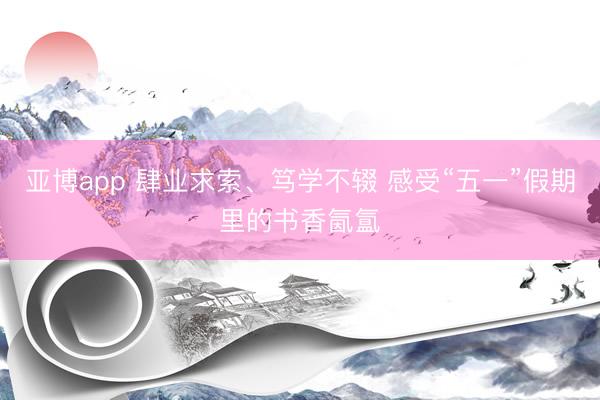 亚博app 肆业求索、笃学不辍 感受“五一”假期里的书香氤氲