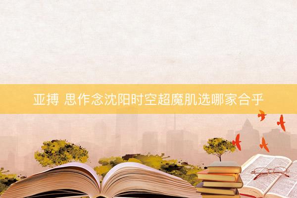 亚搏 思作念沈阳时空超魔肌选哪家合乎